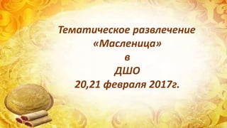 Тематическое развлечение
«Масленица»
в
ДШО
20,21 февраля 2017г.
 