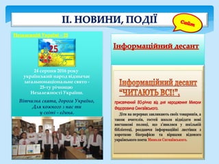 24 серпня 2016 року
український народ відзначає
загальнонаціональне свято -
25-ту річницю
Незалежності України.
Вітчизна свята, дорога Україно,
Для кожного з нас ти
у світі - єдина.
 