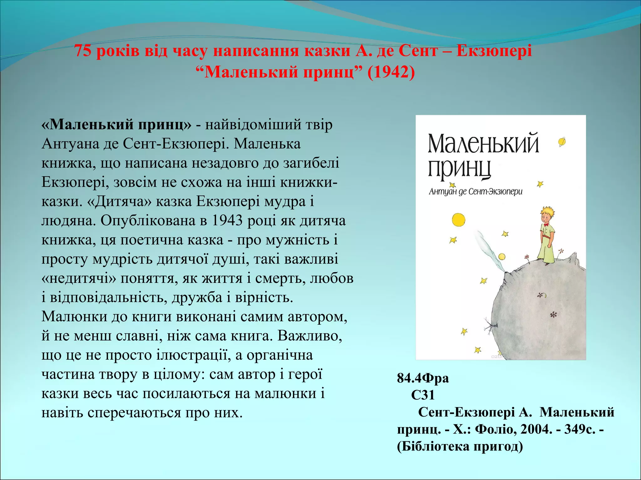 75 років від часу написання казки А. де Сент – Екзюпері
“Маленький принц” (1942)
84.4Фра
С31
Сент-Екзюпері А. Маленький
принц. - Х.: Фоліо, 2004. - 349с. -
(Бібліотека пригод)
«Маленький принц» - найвідоміший твір 
Антуана де Сент-Екзюпері. Маленька 
книжка, що написана незадовго до загибелі 
Екзюпері, зовсім не схожа на інші книжки-
казки. «Дитяча» казка Екзюпері мудра і 
людяна. Опублікована в 1943 році як дитяча 
книжка, ця поетична казка - про мужність і 
просту мудрість дитячої душі, такі важливі 
«недитячі» поняття, як життя і смерть, любов 
і відповідальність, дружба і вірність. 
Малюнки до книги виконані самим автором, 
й не менш славні, ніж сама книга. Важливо, 
що це не просто ілюстрації, а органічна 
частина твору в цілому: сам автор і герої 
казки весь час посилаються на малюнки і 
навіть сперечаються про них. 
 