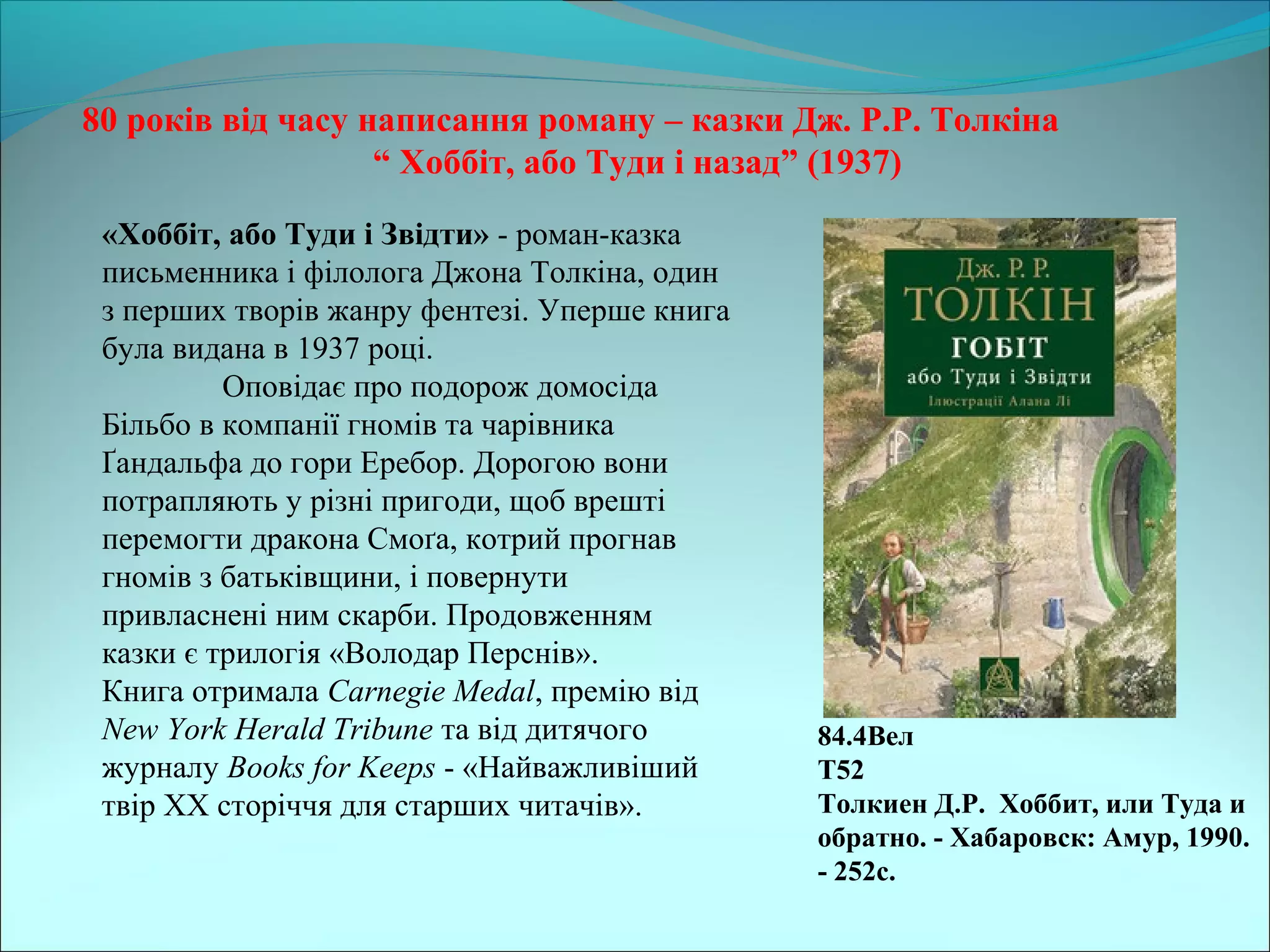 80 років від часу написання роману – казки Дж. Р.Р. Толкіна
“ Хоббіт, або Туди і назад” (1937)
84.4Вел
Т52
Толкиен Д.Р. Хоббит, или Туда и
обратно. - Хабаровск: Амур, 1990.
- 252с.
«Хоббіт, або Туди і Звідти» - роман-казка
письменника і філолога Джона Толкіна, один
з перших творів жанру фентезі. Уперше книга
була видана в 1937 році.
Оповідає про подорож домосіда
Більбо в компанії гномів та чарівника
Ґандальфа до гори Еребор. Дорогою вони
потрапляють у різні пригоди, щоб врешті
перемогти дракона Смоґа, котрий прогнав
гномів з батьківщини, і повернути
привласнені ним скарби. Продовженням
казки є трилогія «Володар Перснів».
Книга отримала Carnegie Medal, премію від
New York Herald Tribune та від дитячого
журналу Books for Keeps - «Найважливіший
твір ХХ сторіччя для старших читачів».
 