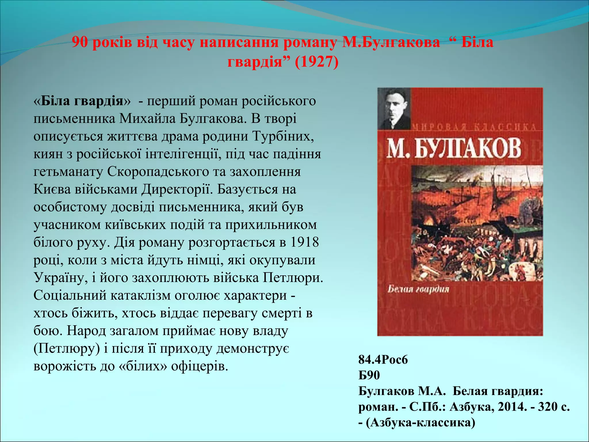 90 років від часу написання роману М.Булгакова “ Біла
гвардія” (1927)
84.4Рос6
Б90
Булгаков М.А. Белая гвардия:
роман. - С.Пб.: Азбука, 2014. - 320 с.
- (Азбука-классика)
«Біла гвардія» - перший роман російського
письменника Михайла Булгакова. В творі
описується життєва драма родини Турбіних,
киян з російської інтелігенції, під час падіння
гетьманату Скоропадського та захоплення
Києва військами Директорії. Базується на
особистому досвіді письменника, який був
учасником київських подій та прихильником
білого руху. Дія роману розгортається в 1918
році, коли з міста йдуть німці, які окупували
Україну, і його захоплюють війська Петлюри.
Соціальний катаклізм оголює характери -
хтось біжить, хтось віддає перевагу смерті в
бою. Народ загалом приймає нову владу
(Петлюру) і після її приходу демонструє
ворожість до «білих» офіцерів.
 