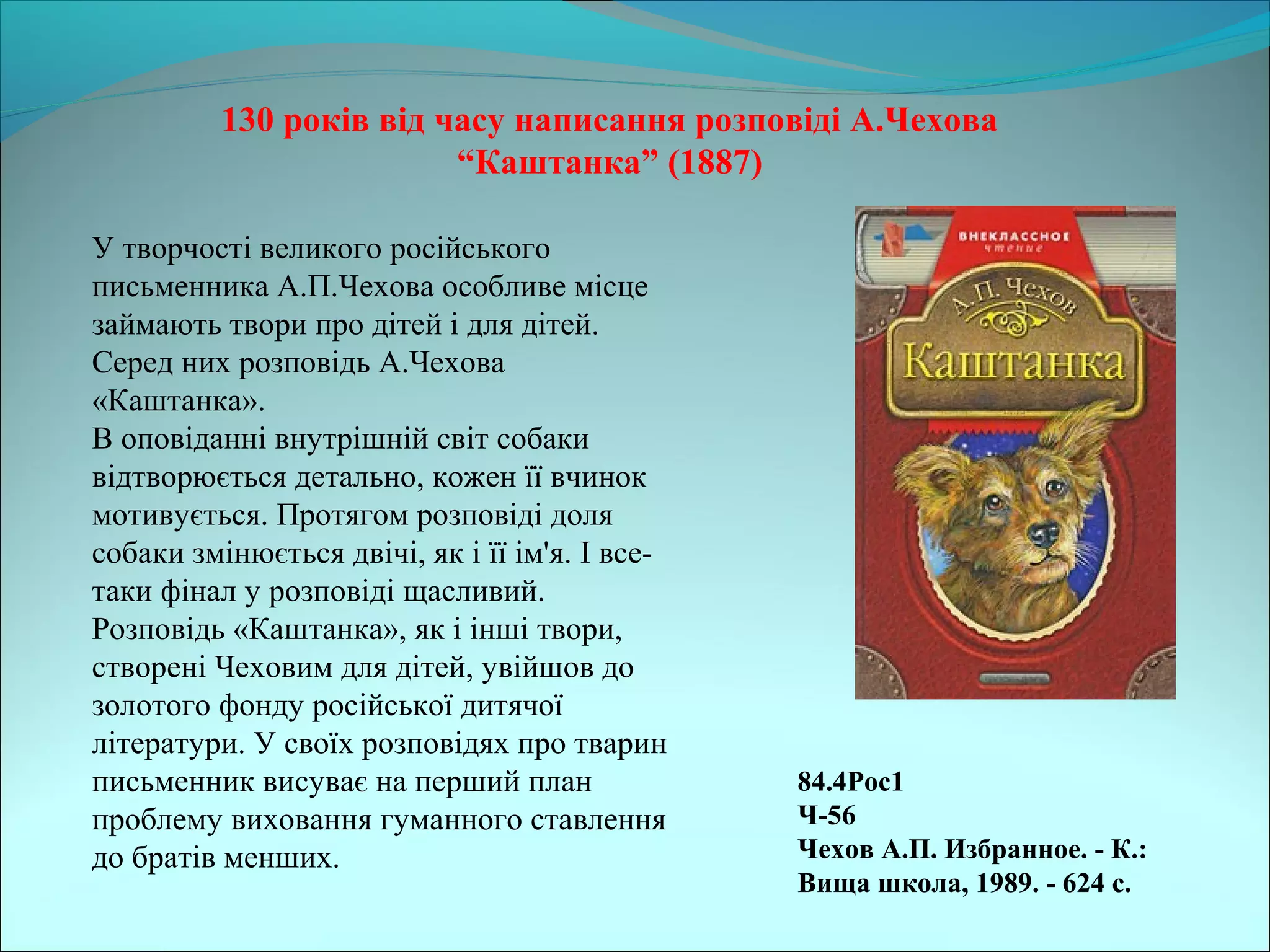 84.4Рос1                                           
Ч-56                                           
Чехов А.П. Избранное. - К.: 
Вища школа, 1989. - 624 с. 
130 років від часу написання розповіді А.Чехова 
“Каштанка” (1887)
У творчості великого російського
письменника А.П.Чехова особливе місце
займають твори про дітей і для дітей.
Серед них розповідь А.Чехова
«Каштанка».
В оповіданні внутрішній світ собаки
відтворюється детально, кожен її вчинок
мотивується. Протягом розповіді доля
собаки змінюється двічі, як і її ім'я. І все-
таки фінал у розповіді щасливий.
Розповідь «Каштанка», як і інші твори,
створені Чеховим для дітей, увійшов до
золотого фонду російської дитячої
літератури. У своїх розповідях про тварин
письменник висуває на перший план
проблему виховання гуманного ставлення
до братів менших.
 