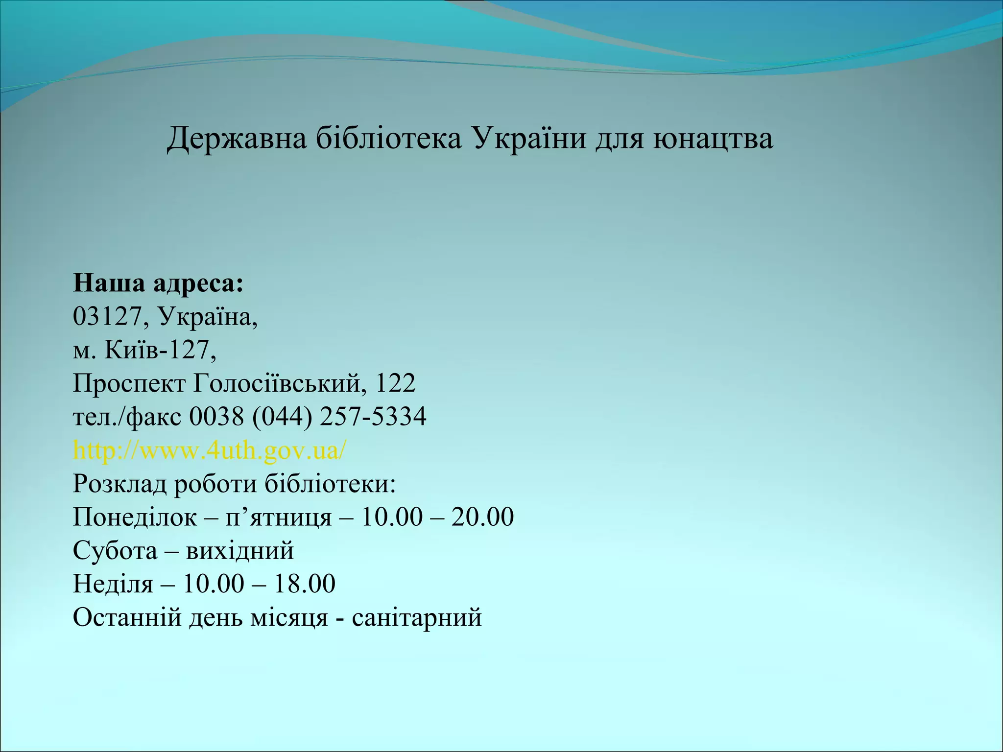 Державна бібліотека України для юнацтва
Наша адреса:
03127, Україна,
м. Київ-127,
Проспект Голосіївський, 122
тел./факс 0038 (044) 257-5334
http://www.4uth.gov.ua/
Розклад роботи бібліотеки:
Понеділок – п’ятниця – 10.00 – 20.00
Субота – вихідний
Неділя – 10.00 – 18.00
Останній день місяця - санітарний
 