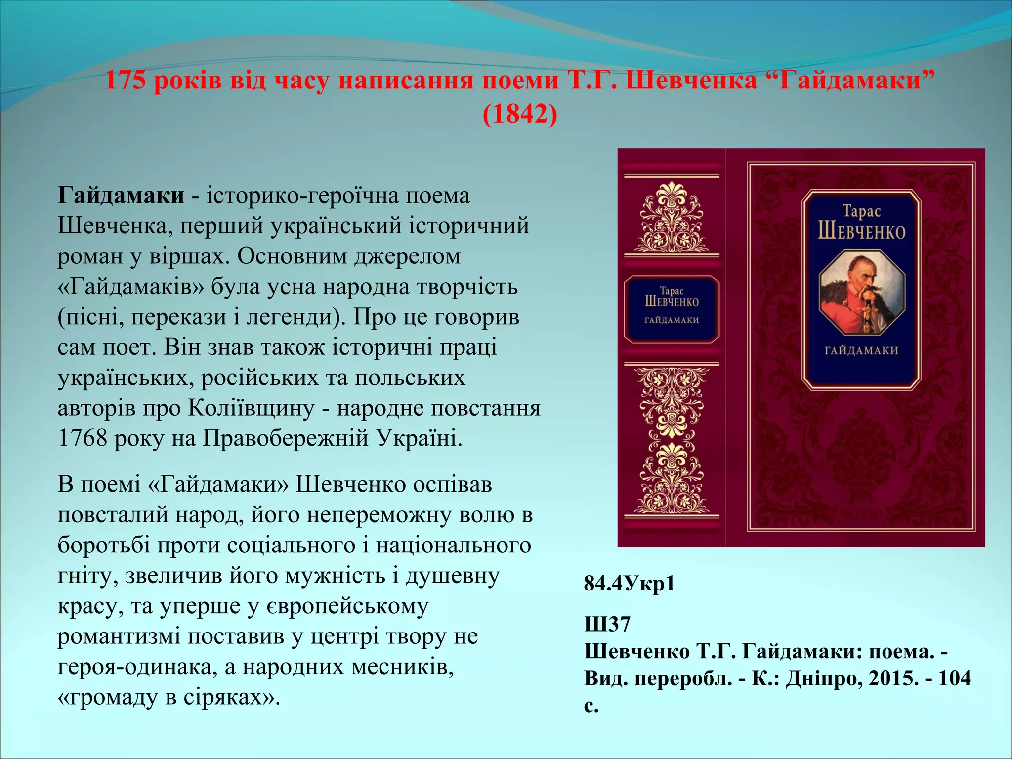 175 років від часу написання поеми Т.Г. Шевченка “Гайдамаки”
(1842)
84.4Укр1
Ш37
Шевченко Т.Г. Гайдамаки: поема. -
Вид. переробл. - К.: Дніпро, 2015. - 104
с.
Гайдамаки - історико-героїчна поема 
Шевченка, перший український історичний 
роман у віршах. Основним джерелом 
«Гайдамаків» була усна народна творчість 
(пісні, перекази і легенди). Про це говорив 
сам поет. Він знав також історичні праці 
українських, російських та польських 
авторів про Коліївщину - народне повстання 
1768 року на Правобережній Україні. 
В поемі «Гайдамаки» Шевченко оспівав 
повсталий народ, його непереможну волю в 
боротьбі проти соціального і національного 
гніту, звеличив його мужність і душевну 
красу, та уперше у європейському 
романтизмі поставив у центрі твору не 
героя-одинака, а народних месників, 
«громаду в сіряках». 
 