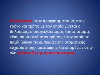 Η ευλυγισία στον προγραμματισμό, στον
χρόνο και τρόπο με τον οποίο γίνεται ο
θηλασμός, ο απογαλακτισμός και το τάισμα,
είναι σημαντικά στον τρόπο με τον οποίο το
παιδί βιώνει τις εμπειρίες της στοματικής
ευχαρίστησης- ματαίωσης και επομένως στην
όλη ανάπτυξη της προσωπικότητας.
 