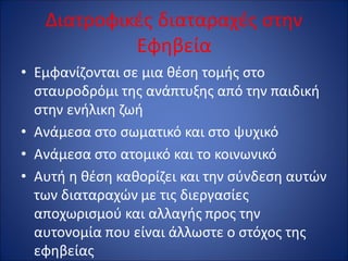 Διατροφικές διαταραχές στην
Εφηβεία
• Εμφανίζονται σε μια θέση τομής στο
σταυροδρόμι της ανάπτυξης από την παιδική
στην ενήλικη ζωή
• Ανάμεσα στο σωματικό και στο ψυχικό
• Ανάμεσα στο ατομικό και το κοινωνικό
• Αυτή η θέση καθορίζει και την σύνδεση αυτών
των διαταραχών με τις διεργασίες
αποχωρισμού και αλλαγής προς την
αυτονομία που είναι άλλωστε ο στόχος της
εφηβείας
 