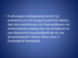 • Η αδυναμία επεξεργασίας αυτής της
αναγκαίας για την ψυχική ανάπτυξη φάσης,
έχει σαν αποτέλεσμα την διαστρέβλωση της
αναπτυξιακής πορείας και την καταφυγή σε
μια εξαρτητική συμπεριφορά και σε μια
ψυχοσωματική «λύση» όπως είναι η
διατροφική διαταραχή.
 