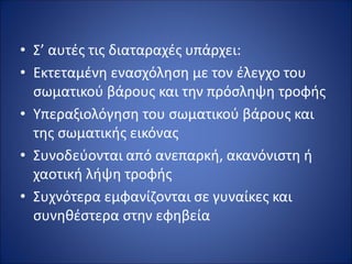 • Σ’ αυτές τις διαταραχές υπάρχει:
• Εκτεταμένη ενασχόληση με τον έλεγχο του
σωματικού βάρους και την πρόσληψη τροφής
• Υπεραξιολόγηση του σωματικού βάρους και
της σωματικής εικόνας
• Συνοδεύονται από ανεπαρκή, ακανόνιστη ή
χαοτική λήψη τροφής
• Συχνότερα εμφανίζονται σε γυναίκες και
συνηθέστερα στην εφηβεία
 