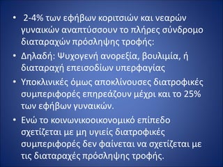 • 2-4% των εφήβων κοριτσιών και νεαρών
γυναικών αναπτύσσουν το πλήρες σύνδρομο
διαταραχών πρόσληψης τροφής:
• Δηλαδή: Ψυχογενή ανορεξία, βουλιμία, ή
διαταραχή επεισοδίων υπερφαγίας
• Υποκλινικές όμως αποκλίνουσες διατροφικές
συμπεριφορές επηρεάζουν μέχρι και το 25%
των εφήβων γυναικών.
• Ενώ το κοινωνικοοικονομικό επίπεδο
σχετίζεται με μη υγιείς διατροφικές
συμπεριφορές δεν φαίνεται να σχετίζεται με
τις διαταραχές πρόσληψης τροφής.
 