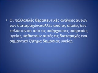 • Οι πολλαπλές θεραπευτικές ανάγκες αυτών
των διαταραχών,πολλές από τις οποίες δεν
καλύπτονται από τις υπάρχουσες υπηρεσίες
υγείας, καθιστουν αυτές τις διαταραχές ένα
σημαντικό ζήτημα δημόσιας υγείας.
 