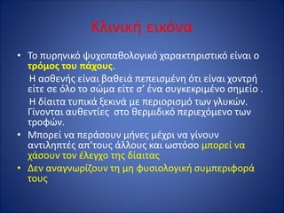 Κλινική εικόνα
• Το πυρηνικό ψυχοπαθολογικό χαρακτηριστικό είναι ο
τρόμος του πάχους.
Η ασθενής είναι βαθειά πεπεισμένη ότι είναι χοντρή
είτε σε όλο το σώμα είτε σ’ ένα συγκεκριμένο σημείο .
Η δίαιτα τυπικά ξεκινά με περιορισμό των γλυκών.
Γίνονται αυθεντίες στο θερμιδικό περιεχόμενο των
τροφών.
• Μπορεί να περάσουν μήνες μέχρι να γίνουν
αντιληπτές απ’τους άλλους και ωστόσο μπορεί να
χάσουν τον έλεγχο της δίαιτας
• Δεν αναγνωρίζουν τη μη φυσιολογική συμπεριφορά
τους
 