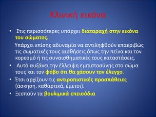Κλινική εικόνα
• Στις περισσότερες υπάρχει διαταραχή στην εικόνα
του σώματος.
Υπάρχει επίσης αδυναμία να αντιληφθούν επακριβώς
τις σωματικές τους αισθήσεις όπως την πείνα και τον
κορεσμό ή τις συναισθηματικές τους καταστάσεις.
• Αυτό αυξάνει την έλλειψη εμπιστοσύνης στο σώμα
τους και τον φόβο ότι θα χάσουν τον έλεγχο.
• Έτσι αρχίζουν τις αντιροπιστικές προσπάθειες
(άσκηση, καθαρτικά, έμετοι).
• Ξεσπούν τα βουλιμικά επεισόδια
 