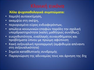 Κλινική εικόνα
Άλλα ψυχοπαθολογικά συμπτώματα:
• Χαμηλή αυτοεκτίμηση,
• ακαμψία στη σκέψη,
• περιορισμένο εύρος ενδιαφερόντων,
• απώλεια κοινωνικών επαφών παρόλη την σχολική
υπερδραστηριότητα (καλές μαθήτριες συνήθως),
• ευερεθιστότητα, εναλλαγές συναισθήματος και
προβλήματα ύπνου με πρώιμη αφύπνιση
• Κακή σεξουαλική προσαρμογή (αμφιθυμία απέναντι
στη σεξουαλικότητα)
• Σημεία καταθλιπτικής συνδρομής
• Παραγνώριση της αδυναμίας τους και άρνηση της δτχ
 