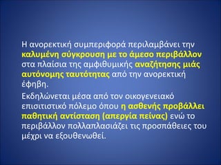 Η ανορεκτική συμπεριφορά περιλαμβάνει την
καλυμένη σύγκρουση με το άμεσο περιβάλλον
στα πλαίσια της αμφιθυμικής αναζήτησης μιάς
αυτόνομης ταυτότητας από την ανορεκτική
έφηβη.
Εκδηλώνεται μέσα από τον οικογενειακό
επισιτιστικό πόλεμο όπου η ασθενής προβάλλει
παθητική αντίσταση (απεργία πείνας) ενώ το
περιβάλλον πολλαπλασιάζει τις προσπάθειες του
μέχρι να εξουθενωθεί.
 