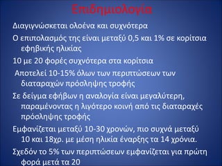 Επιδημιολογία
Διαγιγνώσκεται ολοένα και συχνότερα
Ο επιπολασμός της είναι μεταξύ 0,5 και 1% σε κορίτσια
εφηβικής ηλικίας
10 με 20 φορές συχνότερα στα κορίτσια
Αποτελεί 10-15% όλων των περιπτώσεων των
διαταραχών πρόσληψης τροφής
Σε δείγμα εφήβων η αναλογία είναι μεγαλύτερη,
παραμένοντας η λιγότερο κοινή από τις διαταραχές
πρόσληψης τροφής
Εμφανίζεται μεταξύ 10-30 χρονών, πιο συχνά μεταξύ
10 και 18χρ. με μέση ηλικία έναρξης τα 14 χρόνια.
Σχεδόν το 5% των περιπτώσεων εμφανίζεται για πρώτη
φορά μετά τα 20
 