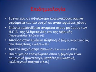 Επιδημιολογία
• Συχνότερα σε υψηλότερα κοινωνικοοικονομικά
στρώματα και πιο συχνή σε αναπτυγμένες χώρες
• Σπάνια εμφανίζεται ανάμεσα στους μαύρους των
Η.Π.Α. της Μ.Βρετανίας και της Αφρικής
(Andersen&Hay ‘85,Dolan’91)
• Απούσα στον Κινέζικο πληθυσμό (λίγες περιπτώσεις
στο Hong Kong, Lee&Chiu’89)
• Αρκετά συχνή στην Ιαπωνία (Suematsu et al’85)
• Πιο συχνή σε επαγγέλματα όπου η φιγούρα είναι
σημαντική (μόντελινγκ, μπαλέτο,γυμναστική,
καλλιτεχνικό πατιναζ κ.λ.π.)
 