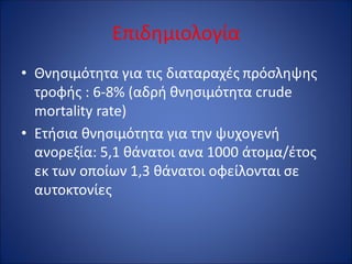 Επιδημιολογία
• Θνησιμότητα για τις διαταραχές πρόσληψης
τροφής : 6-8% (αδρή θνησιμότητα crude
mortality rate)
• Ετήσια θνησιμότητα για την ψυχογενή
ανορεξία: 5,1 θάνατοι ανα 1000 άτομα/έτος
εκ των οποίων 1,3 θάνατοι οφείλονται σε
αυτοκτονίες
 