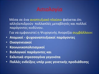 Αιτιολογία
Μέσα σε ένα αναπτυξιακό πλαίσιο φαίνεται ότι
αλληλεπιδρούν πολλαπλές μεταβλητές και πολλοί
παράγοντες κινδύνου.
Για να εμφανιστεί η Ψυχογενής Ανορεξία συμβάλλουν:
• Ατομικοί - ψυχοαναπτυξιακοί παράγοντες
• Οικογενειακοί
• Κοινωνικοπολιτισμικοί
• Βιολογικοί παράγοντες και
• Εκλυτικά στρεσσογόνα γεγονότα
• Πολλές ενδείξεις υπέρ μιας γενετικής προδιάθεσης
 