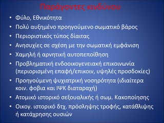 Παράγοντες κινδύνου
• Φύλο, Εθνικότητα
• Πολύ αυξημένο προηγούμενο σωματικό βάρος
• Περιοριστικός τύπος δίαιτας
• Ανησυχίες σε σχέση με την σωματική εμφάνιση
• Χαμηλή ή αρνητική αυτοπεποίθηση
• Προβληματική ενδοοικογενειακή επικοινωνία
(περιορισμένη επαφή/επικοιν, υψηλές προσδοκίες)
• Προηγούμενη ψυχιατρική νοσηρότητα (ιδιαίτερα
κοιν. φοβια και ΙΨΚ διαταραχή)
• Ατομικό ιστορικό σεξουαλικής ή σωμ. Κακοποίησης
• Οικογ. ιστορικό δτχ. πρόσληψης τροφής, κατάθλιψης
ή κατάχρησης ουσιών
 