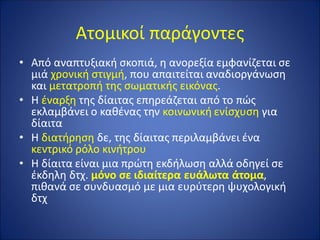 Ατομικοί παράγοντες
• Από αναπτυξιακή σκοπιά, η ανορεξία εμφανίζεται σε
μιά χρονική στιγμή, που απαιτείται αναδιοργάνωση
και μετατροπή της σωματικής εικόνας.
• Η έναρξη της δίαιτας επηρεάζεται από το πώς
εκλαμβάνει ο καθένας την κοινωνική ενίσχυση για
δίαιτα
• Η διατήρηση δε, της δίαιτας περιλαμβάνει ένα
κεντρικό ρόλο κινήτρου
• Η δίαιτα είναι μια πρώτη εκδήλωση αλλά οδηγεί σε
έκδηλη δτχ. μόνο σε ιδιαίτερα ευάλωτα άτομα,
πιθανά σε συνδυασμό με μια ευρύτερη ψυχολογική
δτχ
 