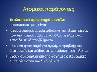 Ατομικοί παράγοντες
Το κλασσικό προνοσηρό μοντέλο
προσωπικότητας είναι:
• άτομα υπάκουα, τελειοθηρικά και εξαρτημένα,
που δεν παρουσιάζουν καθόλου ή ελάχιστα
εκπαιδευτικά προβλήματα.
• ‘Ισως να ήταν παρόντα πρώϊμα προβλήματα
διατροφής και πέψης στην παιδική τους ηλικία.
• Έχουν αναφερθεί επίσης άσχημες σεξουαλικές
εμπειρίες στην παιδική ηλικία
 