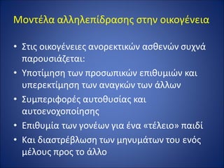 Μοντέλα αλληλεπίδρασης στην οικογένεια
• Στις οικογένειες ανορεκτικών ασθενών συχνά
παρουσιάζεται:
• Υποτίμηση των προσωπικών επιθυμιών και
υπερεκτίμηση των αναγκών των άλλων
• Συμπεριφορές αυτοθυσίας και
αυτοενοχοποίησης
• Επιθυμία των γονέων για ένα «τέλειο» παιδί
• Και διαστρέβλωση των μηνυμάτων του ενός
μέλους προς το άλλο
 