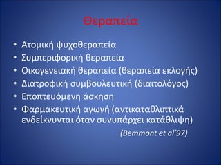 Θεραπεία
• Ατομική ψυχοθεραπεία
• Συμπεριφορική θεραπεία
• Οικογενειακή θεραπεία (θεραπεία εκλογής)
• Διατροφική συμβουλευτική (διαιτολόγος)
• Εποπτευόμενη άσκηση
• Φαρμακευτική αγωγή (αντικαταθλιπτικά
ενδείκνυνται όταν συνυπάρχει κατάθλιψη)
(Bemmont et al’97)
 