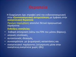 Θεραπεία
Η διαχείρηση έχει στραφεί από την ενδονοσοκομειακή
στην εξωνοσοκομειακή αντιμετώπιση με έμφαση στην
οικογενειακή θεραπεία
Πρώϊμη παρέμβαση αποτελεί θετικό προγνωστικό
παράγοντα
Ενδείξεις νοσηλείας:
• Σοβαρή απίσχναση (κάτω του70% του μέσου βάρους),
• ιατρικές επιπλοκές,
• αυτοκτονικός ιδεασμός,
• συνοσηρότητα με ψυχιατρικές καταστάσεις και
• οικογενειακοί παράγοντες (σύγκρουση μέσα στην
οικογένεια,οικογένεια χωρίς ήθη)
 