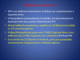 Έκβαση και πρόγνωση
• 60% των ασθενών επανακτούν το βάρος και ομαλοποιείται η
έμμηνος ρύση.
• Η διατροφική συμπεριφορά επιστρέφει στο φυσιολογικό σε
λιγώτερο από τους μισούς (Steinhausen’97)
• Μισοί ασθενείς ανανήπτουν, σχεδόν το 1/3 βελτιώνεται αλλά
το 1/5 γίνονται χρόνιοι.
• Ρυθμοί θνησιμότητας γύρω στο 5.5%(0-21χρ) για όλους τους
ασθενείς και 2,2%(0-11χρ) για τους νεώτερους(Emborg’99)
• Ενώ κοντά στα 2/3 βρίσκουν δουλειά, μόνο μια μειοψηφία
παντρεύονται ή δημιουργούν σταθερές σχέσεις.
 