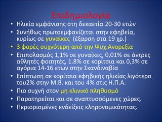 Επιδημιολογία
• Ηλικία εμφάνισης στη δεκαετία 20-30 ετών
• Συνήθως πρωτοεμφανίζεται στην εφηβεία,
κυρίως σε γυναίκες (έξαρση στα 19 χρ.)
• 3 φορές συχνότερη από την Ψυχ.Ανορεξία
• Επιπολασμός 1,1% σε γυναίκες, 0,01% σε άντρες
αθλητές φοιτητές, 1.8% σε κορίτσια και 0,3% σε
αγόρια 14-16 ετων στην Σκανδιναβία
• Επίπτωση σε κορίτσια εφηβικής ηλικίας λιγότερο
του2% στην Μ.Β. και του 4% στις Η.Π.Α.
• Πιο συχνή στον μη κλινικό πληθυσμό
• Παρατηρείται και σε αναπτυσσόμενες χώρες.
• Περιορισμένες ενδείξεις κληρονομικότητας.
 
