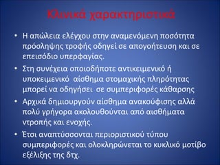 Κλινικά χαρακτηριστικά
• Η απώλεια ελέγχου στην αναμενόμενη ποσότητα
πρόσληψης τροφής οδηγεί σε απογοήτευση και σε
επεισόδιο υπερφαγίας.
• Στη συνέχεια οποιοδήποτε αντικειμενικό ή
υποκειμενικό αίσθημα στομαχικής πληρότητας
μπορεί να οδηγήσει σε συμπεριφορές κάθαρσης
• Αρχικά δημιουργούν αίσθημα ανακούφισης αλλά
πολύ γρήγορα ακολουθούνται από αισθήματα
ντροπής και ενοχής.
• Έτσι αναπτύσσονται περιοριστικού τύπου
συμπεριφορές και ολοκληρώνεται το κυκλικό μοτίβο
εξέλιξης της δτχ.
 