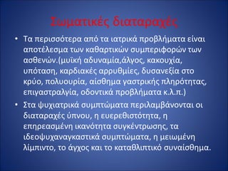Σωματικές διαταραχές
• Τα περισσότερα από τα ιατρικά προβλήματα είναι
αποτέλεσμα των καθαρτικών συμπεριφορών των
ασθενών.(μυϊκή αδυναμία,άλγος, κακουχία,
υπόταση, καρδιακές αρρυθμίες, δυσανεξία στο
κρύο, πολυουρία, αίσθημα γαστρικής πληρότητας,
επιγαστραλγία, οδοντικά προβλήματα κ.λ.π.)
• Στα ψυχιατρικά συμπτώματα περιλαμβάνονται οι
διαταραχές ύπνου, η ευερεθιστότητα, η
επηρεασμένη ικανότητα συγκέντρωσης, τα
ιδεοψυχαναγκαστικά συμπτώματα, η μειωμένη
λίμπιντο, το άγχος και το καταθλιπτικό συναίσθημα.
 