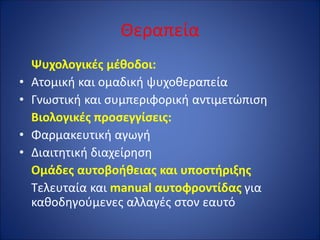 Θεραπεία
Ψυχολογικές μέθοδοι:
• Ατομική και ομαδική ψυχοθεραπεία
• Γνωστική και συμπεριφορική αντιμετώπιση
Βιολογικές προσεγγίσεις:
• Φαρμακευτική αγωγή
• Διαιτητική διαχείρηση
Ομάδες αυτοβοήθειας και υποστήριξης
Τελευταία και manual αυτοφροντίδας για
καθοδηγούμενες αλλαγές στον εαυτό
 