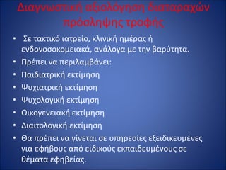 Διαγνωστική αξιολόγηση διαταραχών
πρόσληψης τροφής
• Σε τακτικό ιατρείο, κλινική ημέρας ή
ενδονοσοκομειακά, ανάλογα με την βαρύτητα.
• Πρέπει να περιλαμβάνει:
• Παιδιατρική εκτίμηση
• Ψυχιατρική εκτίμηση
• Ψυχολογική εκτίμηση
• Οικογενειακή εκτίμηση
• Διαιτολογική εκτίμηση
• Θα πρέπει να γίνεται σε υπηρεσίες εξειδικευμένες
για εφήβους από ειδικούς εκπαιδευμένους σε
θέματα εφηβείας.
 