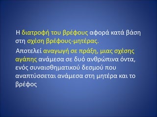 Η διατροφή του βρέφους αφορά κατά βάση
στη σχέση βρέφους-μητέρας.
Αποτελεί αναγωγή σε πράξη, μιας σχέσης
αγάπης ανάμεσα σε δυό ανθρώπινα όντα,
ενός συναισθηματικού δεσμού που
αναπτύσσεται ανάμεσα στη μητέρα και το
βρέφος
 