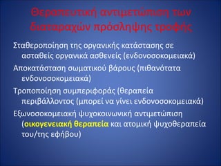 Θεραπευτική αντιμετώπιση των
διαταραχών πρόσληψης τροφής
Σταθεροποίηση της οργανικής κατάστασης σε
ασταθείς οργανικά ασθενείς (ενδονοσοκομειακά)
Αποκατάσταση σωματικού βάρους (πιθανότατα
ενδονοσοκομειακά)
Τροποποίηση συμπεριφοράς (θεραπεία
περιβάλλοντος (μπορεί να γίνει ενδονοσοκομειακά)
Εξωνοσοκομειακή ψυχοκοινωνική αντιμετώπιση
(οικογενειακή θεραπεία και ατομική ψυχοθεραπεία
του/της εφήβου)
 