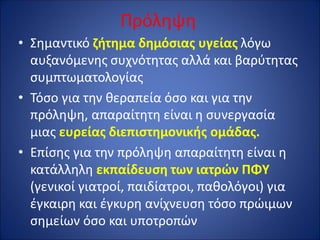 Πρόληψη
• Σημαντικό ζήτημα δημόσιας υγείας λόγω
αυξανόμενης συχνότητας αλλά και βαρύτητας
συμπτωματολογίας
• Τόσο για την θεραπεία όσο και για την
πρόληψη, απαραίτητη είναι η συνεργασία
μιας ευρείας διεπιστημονικής ομάδας.
• Επίσης για την πρόληψη απαραίτητη είναι η
κατάλληλη εκπαίδευση των ιατρών ΠΦΥ
(γενικοί γιατροί, παιδίατροι, παθολόγοι) για
έγκαιρη και έγκυρη ανίχνευση τόσο πρώιμων
σημείων όσο και υποτροπών
 