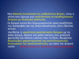 Μια βασική συνιστώσα της ανθρώπινης φύσης, είναι η
κλίση που έχουμε για εγκατάσταση συναισθηματικών
δεσμών με ιδιαίτερα πρόσωπα.
Οι δεσμοί αυτοί δεν δημιουργούνται προς αναζήτηση
της διατροφής και της σεξουαλικότητας, ούτε εξαιτίας
αυτών.
Αντίθετα, η ικανότητα εγκατάστασης δεσμών με τα
άλλα άτομα, άλλοτε στο ρόλο εκείνου που αναζητά
φροντίδα και άλλοτε εκείνου που τη δίνει, θεωρείται
θεμελιώδες χαρακτηριστικό της αποτελεσματικής
λειτουργίας της προσωπικότητας, ως προς την ψυχική
υγεία (Bowlby, θεωρία του attachment, δεσμού αφοσίωσης)
 