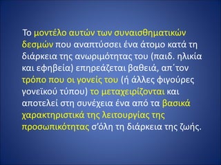 Το μοντέλο αυτών των συναισθηματικών
δεσμών που αναπτύσσει ένα άτομο κατά τη
διάρκεια της ανωριμότητας του (παιδ. ηλικία
και εφηβεία) επηρεάζεται βαθειά, απ΄τον
τρόπο που οι γονείς του (ή άλλες φιγούρες
γονεϊκού τύπου) το μεταχειρίζονται και
αποτελεί στη συνέχεια ένα από τα βασικά
χαρακτηριστικά της λειτουργίας της
προσωπικότητας σ’όλη τη διάρκεια της ζωής.
 