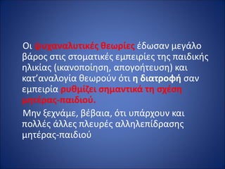 Οι ψυχαναλυτικές θεωρίες έδωσαν μεγάλο
βάρος στις στοματικές εμπειρίες της παιδικής
ηλικίας (ικανοποίηση, απογοήτευση) και
κατ’αναλογία θεωρούν ότι η διατροφή σαν
εμπειρία ρυθμίζει σημαντικά τη σχέση
μητέρας-παιδιού.
Μην ξεχνάμε, βέβαια, ότι υπάρχουν και
πολλές άλλες πλευρές αλληλεπίδρασης
μητέρας-παιδιού
 
