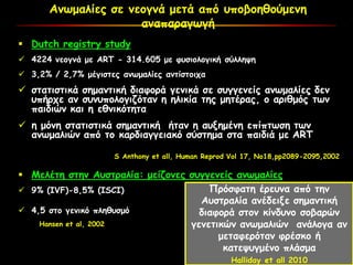 Ανωμαλίες σε νεογνά μετά από υποβοηθούμενη
αναπαραγωγή
 Dutch registry study
 4224 νεογνά με ART - 314.605 με φυσιολογική σύλληψη
 3,2% / 2,7% μέγιστες ανωμαλίες αντίστοιχα
 στατιστικά σημαντική διαφορά γενικά σε συγγενείς ανωμαλίες δεν
υπήρχε αν συνυπολογιζόταν η ηλικία της μητέρας, ο αριθμός των
παιδιών και η εθνικότητα
 η μόνη στατιστικά σημαντική ήταν η αυξημένη επίπτωση των
ανωμαλιών από το καρδιαγγειακό σύστημα στα παιδιά με ART
S Anthony et all, Human Reprod Vol 17, No18,pp2089-2095,2002
 Μελέτη στην Αυστραλία: μείζονες συγγενείς ανωμαλίες
 9% (IVF)-8,5% (ISCI)
 4,5 στο γενικό πληθυσμό
Hansen et al, 2002
Πρόσφατη έρευνα από την
Αυστραλία ανέδειξε σημαντική
διαφορά στον κίνδυνο σοβαρών
γενετικών ανωμαλιών ανάλογα αν
μεταφερόταν φρέσκο ή
κατεψυγμένο πλάσμα
Halliday et all 2010
 