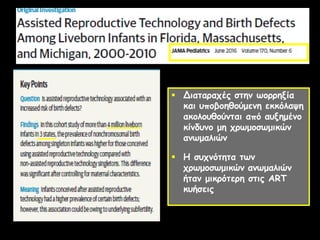  Διαταραχές στην ωορρηξία
και υποβοηθούμενη εκκόλαψη
ακολουθούνται από αυξημένο
κίνδυνο μη χρωμοσωμικών
ανωμαλιών
 Η συχνότητα των
χρωμοσωμικών ανωμαλιών
ήταν μικρότερη στις ART
κυήσεις
 