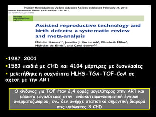 1987-2001
1583 παιδιά με CHD και 4104 μάρτυρες με δυσπλασίες
 μελετήθηκε η συχνότητα HLHS-TGA-TOF-CoA σε
σχέση με την ART
Ο κίνδυνος για ΤΟF ήταν 2,4 φορές μεγαλύτερος στην ART και
μάλιστα μεγαλύτερος στην ενδοκυτταροπλασματική έγχυση
σπερματοζωαρίου, ενώ δεν υπήρχε στατιστικά σημαντική διαφορά
στις υπόλοιπες 3 CHD
 