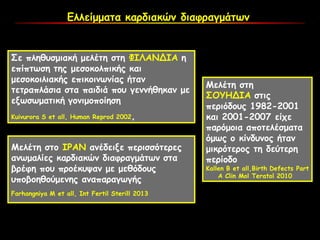 Ελλείμματα καρδιακών διαφραγμάτων
Σε πληθυσμιακή μελέτη στη ΦΙΛΑΝΔΙΑ η
επίπτωση της μεσοκολπικής και
μεσοκοιλιακής επικοινωνίας ήταν
τετραπλάσια στα παιδιά που γεννήθηκαν με
εξωσωματική γονιμοποίηση
Kuivurora S et all, Human Reprod 2002,
Μελέτη στο ΙΡΑΝ ανέδειξε περισσότερες
ανωμαλίες καρδιακών διαφραγμάτων στα
βρέφη που προέκυψαν με μεθόδους
υποβοηθούμενης αναπαραγωγής
Farhangniya M et all, Int Fertil Sterill 2013
Μελέτη στη
ΣΟΥΗΔΙΑ στις
περιόδους 1982-2001
και 2001-2007 είχε
παρόμοια αποτελέσματα
όμως ο κίνδυνος ήταν
μικρότερος τη δεύτερη
περίοδο
Κallen Β et all,Birth Defects Part
A Clin Mol Teratol 2010
 