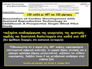 αυξημένη αναδιαμόρφωση της γεωμετρίας της αριστερής
καρδιάς και διαστολική δυσλειτουργία στα παιδιά από ART
(δεν βρέθηκαν διαφορές στη συστολική λειτουργία)
Πιθανολογείται ότι η συχνά στις ART κυήσεις παρατηρούμενη
ελαττωματική εμβρυική ανάπτυξη, το χαμηλό βάρος γέννησης και η
γρήγορη πρόσληψη βάρους μεταγεννητικά, αυξάνουν τον κίνδυνο
παχυσαρκίας, διαβήτη τύπου 2 και μεταβολικού συνδρόμου στην
ενήλικη ζωή
Fertility and Sterility, Vol 102,No 4, October 2014
128 παιδιά με ART και 100 μάρτυρες
 
