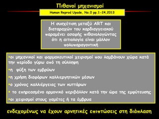 Πιθανοί μηχανισμοί
Η συσχέτιση μεταξύ ART και
διαταραχών του καρδιαγγειακού
παραμένει ασαφής πιθανολογώντας
ότι η αιτιολογία είναι μάλλον
πολυπαραγοντική
οι μηχανικοί και φαρμακευτικοί χειρισμοί που λαμβάνουν χώρα κατά
την περίοδο γύρω από τη σύλληψη
η ψύξη των εμβρύων
η χρήση διαφόρων καλλιεργητικών μέσων
ο χρόνος καλλιέργειας των κυττάρων
 το επηρεασμένο ορμονικό περιβάλλον κατά την ώρα της εμφύτευσης
οι χειρισμοί στους γαμέτες ή τα έμβρυα
ενδεχομένως να έχουν αρνητικές επιπτώσεις στη διάπλαση
Human Reprod Upade, No.0 pp.1-24,2013
 