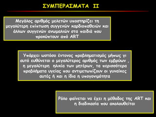ΣΥΜΠΕΡΑΣΜΑΤΑ ΙΙ
Μεγάλος αριθμός μελετών υποστηρίζει τη
μεγαλύτερη επίπτωση συγγενών καρδιοπαθειών και
άλλων συγγενών ανωμαλιών στα παιδιά που
πρoκύπτουν από ART
Υπάρχει ωστόσο έντονος προβληματισμός μήπως γι
αυτό ευθύνεται ο μεγαλύτερος αριθμός των εμβρύων ,
η μεγαλύτερη ηλικία των μητέρων, τα περισσότερα
προβλήματα υγείας που αντιμετωπίζουν οι γυναίκες
αυτές ή και η ίδια η υπογονιμότητα
Ρόλο φαίνεται να έχει η μέθοδος της ART και
η διαδικασία που ακολουθείται
 