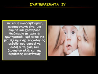 ΣΥΜΠΕΡΑΣΜΑΤΑ ΙV
Αν και η υποβοηθούμενη
αναπαραγωγή είναι μια
ακριβή και χρονοβόρα
διαδικασία με αρκετά
ερωτηματικά, πρόκειται για
μια εξελιγμένης τεχνολογίας
μέθοδο που μπορεί να
αλλάξει τη ζωή του
ζευγαριού αλλά και της
ευρύτερης οικογένειας
 