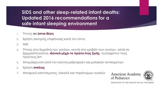 SIDS and other sleep-related infant deaths:
Updated 2016 recommendations for a
safe infant sleeping environment
1. Ύπνος σε ύπτια θέση
2. Χρήση σκληρής επιφάνειας κατά τον ύπνο
3. ΜΘ
4. Ύπνος στο δωμάτιο των γονέων, κοντά στο κρεβάτι των γονέων, αλλά σε
ξεχωριστή κούνια, ιδανικά μέχρι το πρώτο έτος ζωής, τουλάχιστον τους
πρώτους 6m
5. Απομάκρυνση από την κούνια μαξιλαριών και μαλακών αντικειμένων
6. Χρήση πιπίλας
7. Αποφυγή καπνίσματος, αλκοόλ και παράνομων ουσιών
 