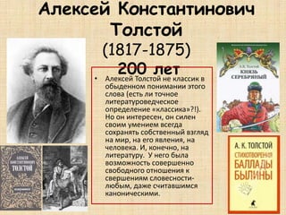 Алексей Константинович
Толстой
(1817-1875)
200 лет• Алексей Толстой не классик в
обыденном понимании этого
слова (есть ли точное
литературоведческое
определение «классика»?!).
Но он интересен, он силен
своим умением всегда
сохранять собственный взгляд
на мир, на его явления, на
человека. И, конечно, на
литературу. У него была
возможность совершенно
свободного отношения к
свершениям словесности-
любым, даже считавшимся
каноническими.
 